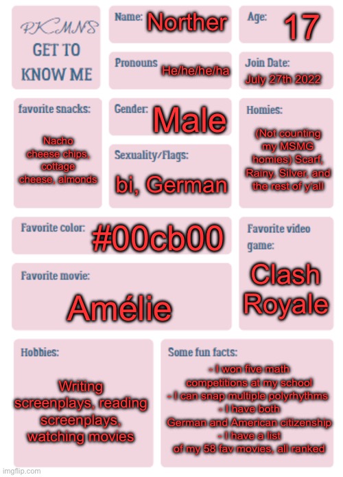 Yuh | 17; Norther; He/he/he/ha; July 27th 2022; Male; (Not counting my MSMG homies) Scarf, Rainy, Silver, and the rest of y‘all; Nacho cheese chips, cottage cheese, almonds; bi, German; #00cb00; Clash Royale; Amélie; - I won five math competitions at my school
- I can snap multiple polyrhythms 
- I have both German and American citizenship
- I have a list of my 58 fav movies, all ranked; Writing screenplays, reading screenplays, watching movies | image tagged in pkmn's get to know me | made w/ Imgflip meme maker