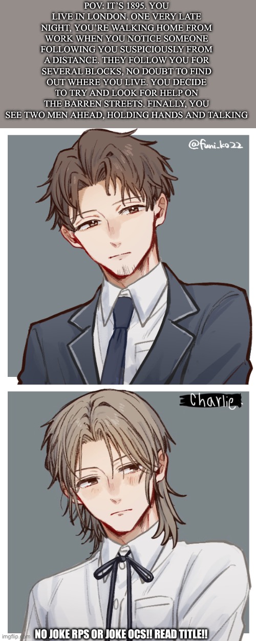 Rp from the book I’m writing!! All my characters are original, but I used a picrew for these designs | POV: it’s 1895. You live in London. One very late night, you’re walking home from work when you notice someone following you suspiciously from a distance. They follow you for several blocks, no doubt to find out where you live. You decide to try and look for help on the barren streets. Finally, you see two men ahead, holding hands and talking; No joke rps or joke ocs!! Read title!! | image tagged in img_1424 png | made w/ Imgflip meme maker