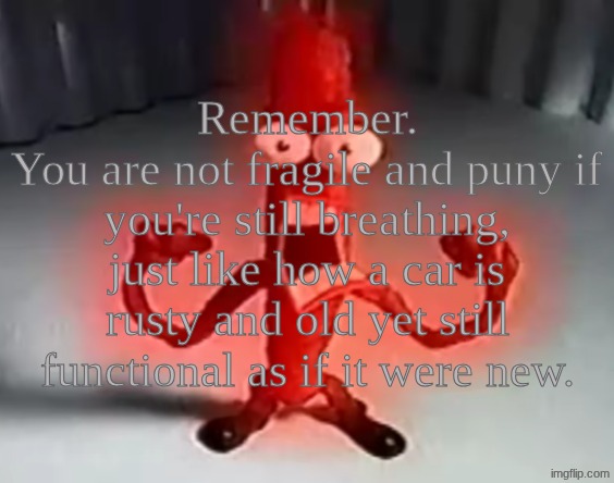 RRRRRRGGGGRRAAAAAAAAAAAAAAAAAAAAAAAAAAAA | Remember.
You are not fragile and puny if you're still breathing, just like how a car is rusty and old yet still functional as if it were new. | image tagged in rrrrrrggggrraaaaaaaaaaaaaaaaaaaaaaaaaaaa | made w/ Imgflip meme maker
