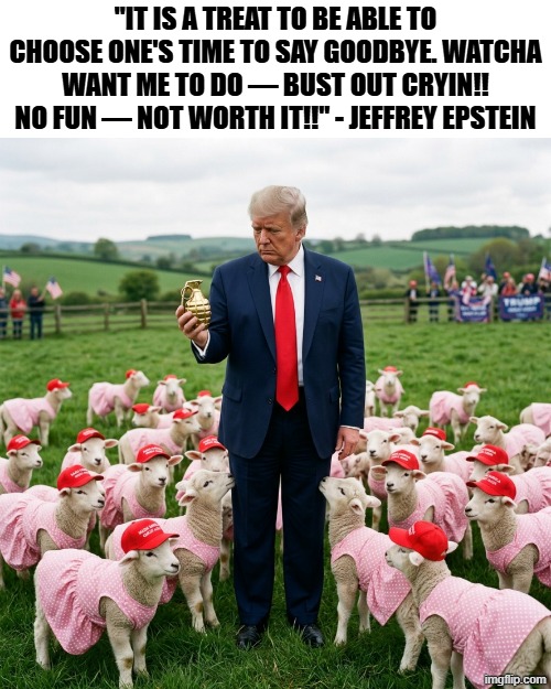 "It is a treat to be able to choose one's time to say goodbye. Watcha want me to do — Bust out cryin!! NO FUN — NOT WORTH IT!!" | "It is a treat to be able to choose one's time to say goodbye. Watcha want me to do — Bust out cryin!! NO FUN — NOT WORTH IT!!" - Jeffrey Epstein | image tagged in donald trump,jeffrey epstein,suicide,suicide hotline,make america great again,maga | made w/ Imgflip meme maker