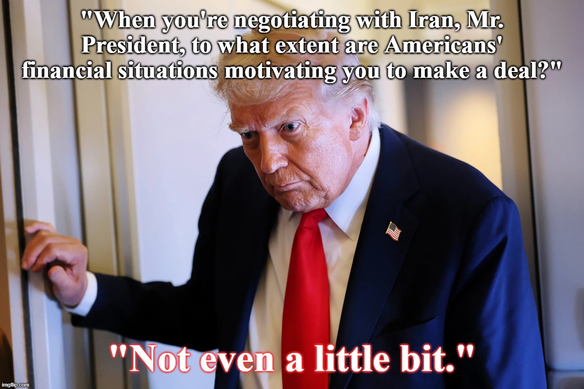 "Not even a little bit." | "When you're negotiating with Iran, Mr. President, to what extent are Americans' financial situations motivating you to make a deal?"; "Not even a little bit." | image tagged in trump,america,people | made w/ Imgflip meme maker