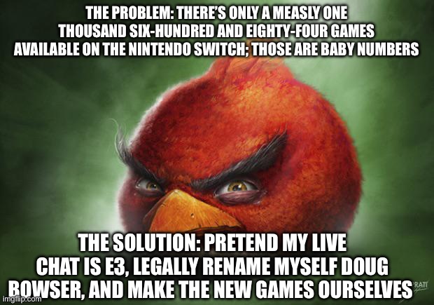 Realistic Angry Birds Red | the problem: there’s only a measly one thousand six-hundred and eighty-four games available on the nintendo switch; those are baby numbers; the solution: pretend my live chat is e3, legally rename myself doug bowser, and make the new games ourselves | image tagged in realistic angry birds red | made w/ Imgflip meme maker