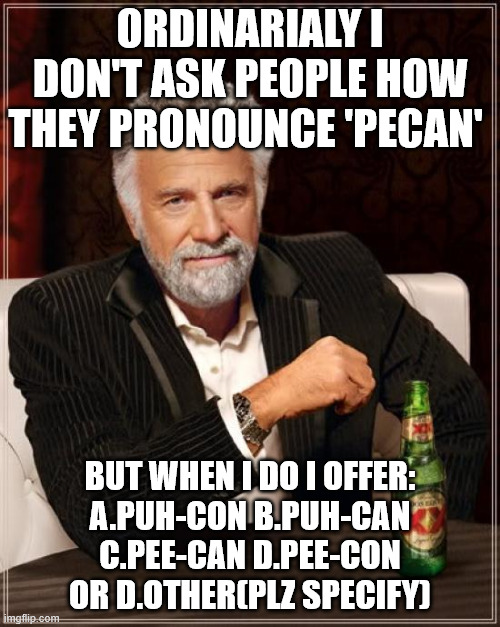 The Most Interesting Man In The World Meme | ordinarialy i don't ask people how they pronounce 'PECAN'; but when i do I offer:
A.PUH-CON B.PUH-can
c.PEE-CAN d.PEE-CoN
or d.OTHER(plz specify) | image tagged in memes,the most interesting man in the world,pecan,question | made w/ Imgflip meme maker