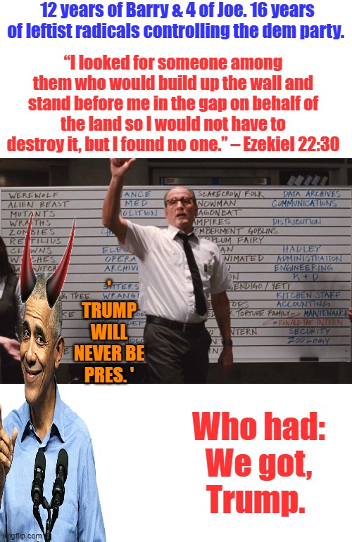 Cabin the the woods | 12 years of Barry & 4 of Joe. 16 years of leftist radicals controlling the dem party. “I looked for someone among them who would build up the wall and stand before me in the gap on behalf of the land so I would not have to destroy it, but I found no one.” – Ezekiel 22:30; ' Trump will never be pres. '; Who had: We got, Trump. | image tagged in cabin the the woods | made w/ Imgflip meme maker