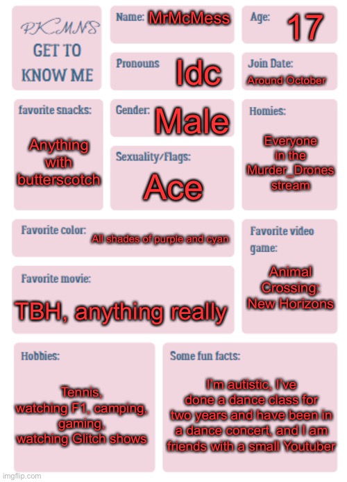 :3 | 17; MrMcMess; Idc; Around October; Male; Anything with butterscotch; Everyone in the Murder_Drones stream; Ace; All shades of purple and cyan; Animal Crossing: New Horizons; TBH, anything really; Tennis, watching F1, camping, gaming, watching Glitch shows; I’m autistic, I’ve done a dance class for two years and have been in a dance concert, and I am friends with a small Youtuber | image tagged in pkmn's get to know me | made w/ Imgflip meme maker