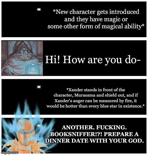 Xander has been holding himself back from crashing out against any new magic or magical ability character. | *New character gets introduced and they have magic or some other form of magical ability*; Hi! How are you do-; *Xander stands in front of the character, Murasama and shield out, and if Xander’s anger can be measured by fire, it would be hotter than every blue star in existence.*; ANOTHER. FUCKING. BOOKSNIFFER!?! PREPARE A DINNER DATE WITH YOUR GOD. | image tagged in 4 undertale textboxes | made w/ Imgflip meme maker