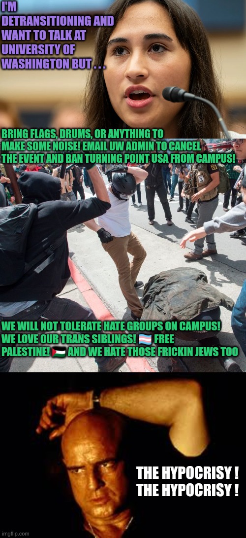 Commies: The cult of Hate | I'm detransitioning and want to talk at University of Washington but . . . bring flags, drums, or anything to make some noise! Email UW admin to cancel the event and ban Turning Point USA from campus! WE WILL NOT TOLERATE HATE GROUPS ON CAMPUS! 
WE LOVE OUR TRANS SIBLINGS! 🏳️‍⚧️ FREE PALESTINE! 🇵🇸 And we hate those frickin Jews too; The Hypocrisy ! 
The Hypocrisy ! | image tagged in antifa violence,marlon brando | made w/ Imgflip meme maker