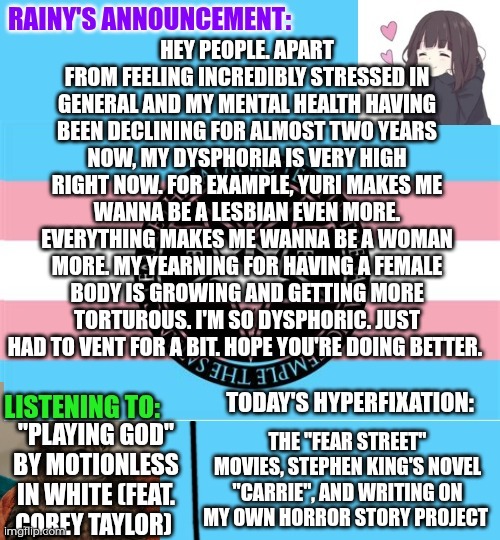 Dysphoria is one of the most torturous things I've been feeling, and this is one of the worst spikes in my dysphoria ever | Hey people. Apart from feeling incredibly stressed in general and my mental health having been declining for almost two years now, my dysphoria is very high right now. For example, yuri makes me wanna be a lesbian even more. Everything makes me wanna be a woman more. My yearning for having a female body is growing and getting more torturous. I'm so dysphoric. Just had to vent for a bit. Hope you're doing better. "Playing God" by Motionless in white (feat. Corey Taylor); The "Fear Street" movies, Stephen King's novel "Carrie", and writing on my own horror story project | image tagged in rainy's announcement temp 1 satanic temple edition | made w/ Imgflip meme maker