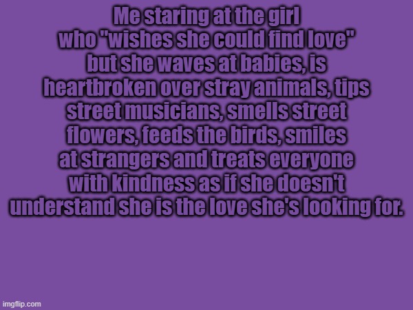 Me staring at the girl who "wishes she could find love" but she waves at babies, is heartbroken over stray animals, tips street musicians, smells street flowers, feeds the birds, smiles at strangers and treats everyone with kindness as if she doesn't understand she is the love she's looking for. | made w/ Imgflip meme maker