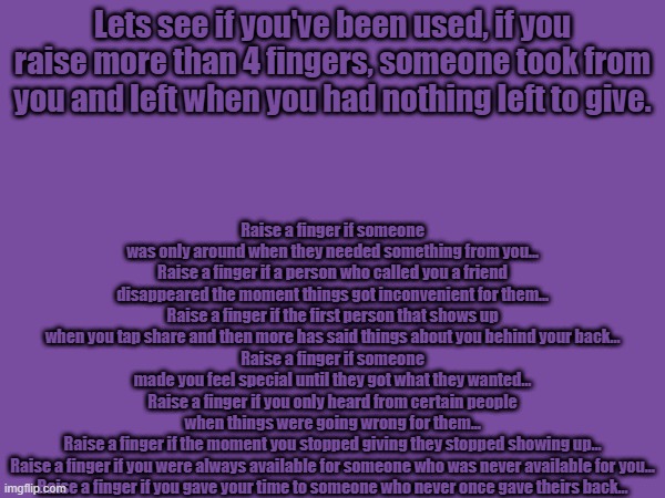 How many fingers did you put up? | Raise a finger if someone was only around when they needed something from you...
Raise a finger if a person who called you a friend disappeared the moment things got inconvenient for them...
Raise a finger if the first person that shows up when you tap share and then more has said things about you behind your back...
Raise a finger if someone made you feel special until they got what they wanted...
Raise a finger if you only heard from certain people when things were going wrong for them...
Raise a finger if the moment you stopped giving they stopped showing up...
Raise a finger if you were always available for someone who was never available for you...
Raise a finger if you gave your time to someone who never once gave theirs back... Lets see if you've been used, if you raise more than 4 fingers, someone took from you and left when you had nothing left to give. | made w/ Imgflip meme maker