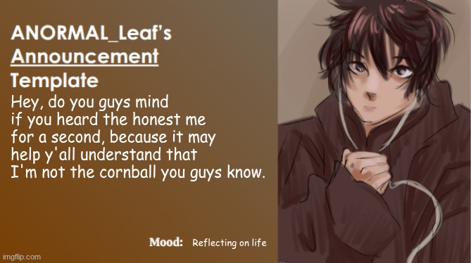 ANORMAL_Leaf Announcement Template | Hey, do you guys mind if you heard the honest me for a second, because it may help y'all understand that I'm not the cornball you guys know. Reflecting on life | image tagged in anormal_leaf announcement template | made w/ Imgflip meme maker