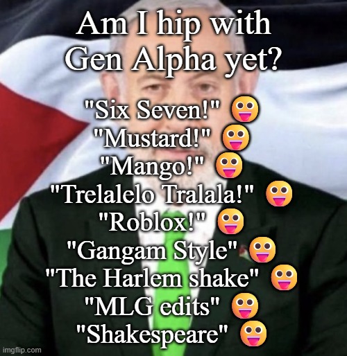 What am I doing? :sob: | Am I hip with Gen Alpha yet? "Six Seven!" 😛
"Mustard!" 😛
"Mango!" 😛
"Trelalelo Tralala!" 😛
"Roblox!" 😛
"Gangam Style" 😛
"The Harlem shake" 😛
"MLG edits" 😛
"Shakespeare" 😛 | image tagged in palestinian yahu | made w/ Imgflip meme maker