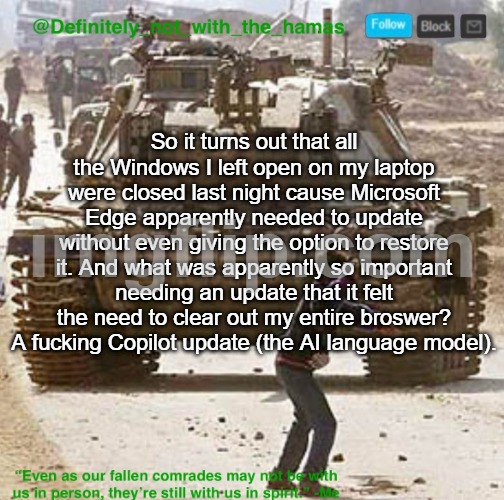At least I've managed to recover most of my tabs since then, but still | So it turns out that all the Windows I left open on my laptop were closed last night cause Microsoft Edge apparently needed to update without even giving the option to restore it. And what was apparently so important needing an update that it felt the need to clear out my entire broswer? A fuсking Copilot update (the AI language model). | image tagged in definitely_not_with_the_hamas announcement template,microslop | made w/ Imgflip meme maker