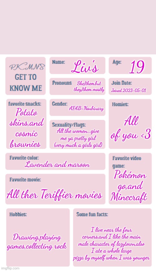 PKMN's Get to Know Me | 19; Liv's; She/them,but they/them mostly; Joined 2023-05-01; AFAB-Nonbinary; All of you <3; Potato skins,and cosmic brownies; All the women...give me ya pretty girl (very much a girls girl); Lavender and maroon; Pokémon go,and Minecraft; All ther Teriffier movies; Drawing,playing games,collecting rock; I live near the four corners,and I like the main male character of lazytown,also I ate a whole large pizza by myself when I was younger | image tagged in pkmn's get to know me,trends,yall know i'm fruity af | made w/ Imgflip meme maker