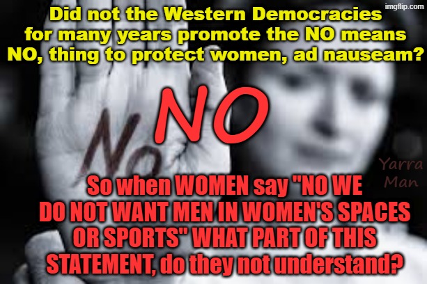 Years ago, didn't all the Wtern Governments promote the NO means NO thing? And so now why are they walking back on this? | Did not the Western Democracies for many years promote the NO means NO, thing to protect women, ad nauseam? NO; Yarra Man; So when WOMEN say "NO WE DO NOT WANT MEN IN WOMEN'S SPACES OR SPORTS" WHAT PART OF THIS STATEMENT, do they not understand? | image tagged in self gratification by proxy virtue signalling woke,far left ndc labour labor democrats,lgbtqdsodsmvc69,us aus eiu uik,trans | made w/ Imgflip meme maker
