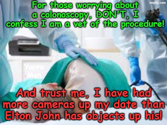 For those worrying about having a Colonoscopy, DON'T WORRY! | For those worrying about a colonoscopy, DON'T, I confess I am a vet of the procedure! Yarra Man; And trust me, I have had more cameras up my date than Elton John has objects up his! | image tagged in rude crude disgusting joke,funny men blokes,medical proceedures | made w/ Imgflip meme maker