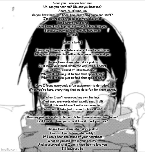 Chito staring | C-can you— can you hear me?
Uh, can you hear me? Uh, can you hear me?
Ahem, hi, it's me, um
So you know how I've been, like, practicing piano and stuff?
I'm not really any good at it yet, like, at all
But I wrote you a song
And I was kinda hoping that I could show it to you
Because I worked really, really hard on it
So yeah
 
[piano starts]
 
Every day, I imagine a future where I can be with you
In my hand is a pen that will write a poem of me and you
 
The ink flows down into a dark puddle
Just move your hand, write the way into his heart
But in this world of infinite choices
What will it take just to find that special day?
What will it take just to find that special day?
 
Have I found everybody a fun assignment to do today?
When you're here, everything that we do is fun for them anyway
 
When I can't even read my own feelings
What good are words when a smile says it all?
And if this world won't write me an ending
What will it take just for me to have it all?
 
Does my pen only write bitter words for those who are dear to me?
Is it love if I take you or is it love if I set you free?
 
The ink flows down into a dark puddle
How can I write love into reality?
If I can't hear the sound of your heartbeat
What do you call love in your reality?
And in your reality, if I don't know how to love you
I'll leave you be | image tagged in chito staring | made w/ Imgflip meme maker