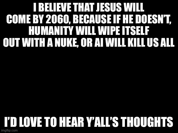 :) | I believe that Jesus will come by 2060, because if he doesn’t, humanity will wipe itself out with a nuke, or ai will kill us all; I’d love to hear y’all’s thoughts | image tagged in prediction,nuke,jesus,robot,accurate,endgame | made w/ Imgflip meme maker
