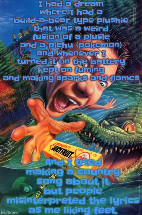 Man my dreams are so weird | I had a dream where I had a build-a-bear type plushie that was a weird fusion of a plusle and a pichu (pokemon) and whenever I turned it on the battery kept on fuming and making sparks and flames; And I tried making a country song about it but people misinterpreted the lyrics as me liking feet. | image tagged in hardest image of all time | made w/ Imgflip meme maker