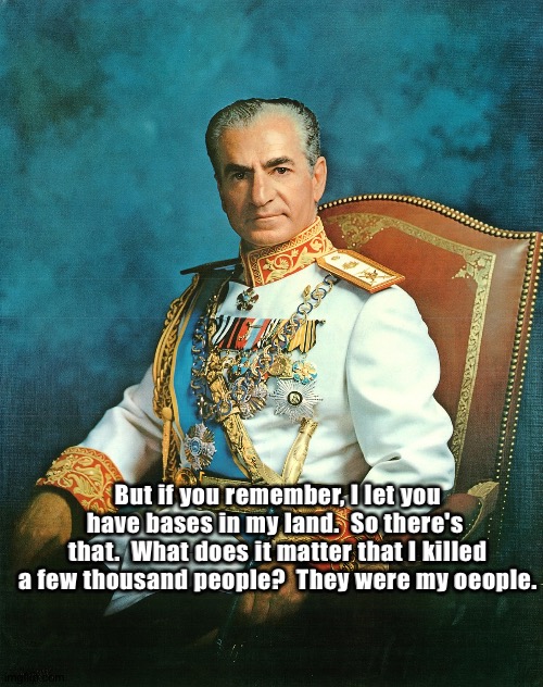 Shah of Iran | But if you remember, I let you have bases in my land.  So there's  that.  What does it matter that I killed a few thousand people?  They wer | image tagged in shah of iran | made w/ Imgflip meme maker