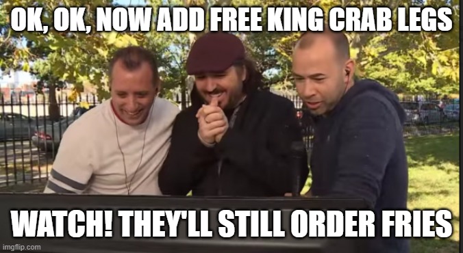 Impractical Jokers | ok, ok, now add free king crab legs watch! they'll still order fries | image tagged in impractical jokers | made w/ Imgflip meme maker