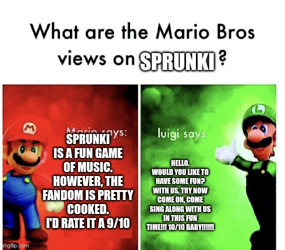 Mario Bros. Views | sprunki; sprunki is a fun game of music. however, the fandom is pretty cooked. i'd rate it a 9/10; HELLO. WOULD YOU LIKE TO HAVE SOME FUN? WITH US, TRY NOW COME ON, COME SING ALONG WITH US IN THIS FUN TIME!!! 10/10 BABY!!!!!! | image tagged in mario bros views,sprunki,mario | made w/ Imgflip meme maker