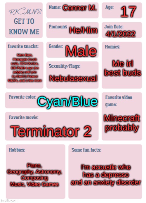 PKMN's Get to Know Me | 17; Connor M. He/Him; 4/1/2022; Male; Me irl best buds; Mars Bars, Pineapple Crush soda, SCH Doritos, Dill-Pickle Lays (no judging until you try them!!) Peanut M&M's, and a few more; Nebulasexual; Cyan/Blue; Minecraft probably; Terminator 2; Piano, Geography, Astronomy, Composing Music, Video Games; I'm acoustic who has a depresso and an anxiety disorder | image tagged in pkmn's get to know me,not a meme,fresh memes,get to know fill in the blank,ha ha tags go brr | made w/ Imgflip meme maker