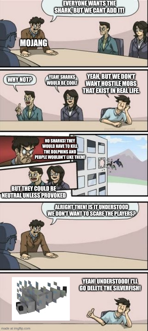 No real hostile mobs you say? Zombies, Skeletons, (Giant) SPIDERS, SILVERFISH!!!! | Everyone wants the shark, but we cant add it! Mojang; Yeah, but we don't want hostile mobs that exist in real life. Yeah! Sharks would be cool! Why not? No sharks! They would have to kill the dolphins and people wouldn't like them! But they could be neutral unless provoked; Alright then! Is it understood we don't want to scare the players? Yeah! Understood! I'll go delete the silverfish! | image tagged in boardroom meeting sugg 2,remix | made w/ Imgflip meme maker