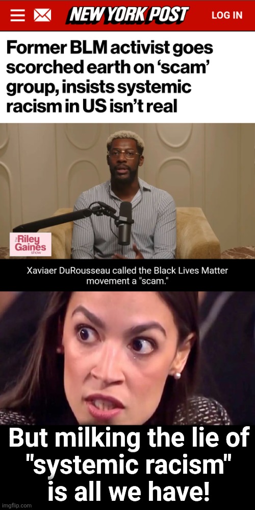 That and hatred of Republicans | But milking the lie of
"systemic racism"
is all we have! | image tagged in aoc mad,blm,scam,memes,democrats,xaviaer durousseau | made w/ Imgflip meme maker
