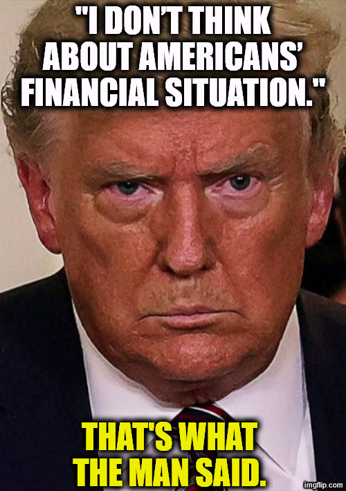 Telling the truth for once | "I don’t think about Americans’ financial situation."; That's what the man said. | image tagged in trump angry dilated insane vicious mean frustrated,trump,cost of living,affordability,incompetence | made w/ Imgflip meme maker