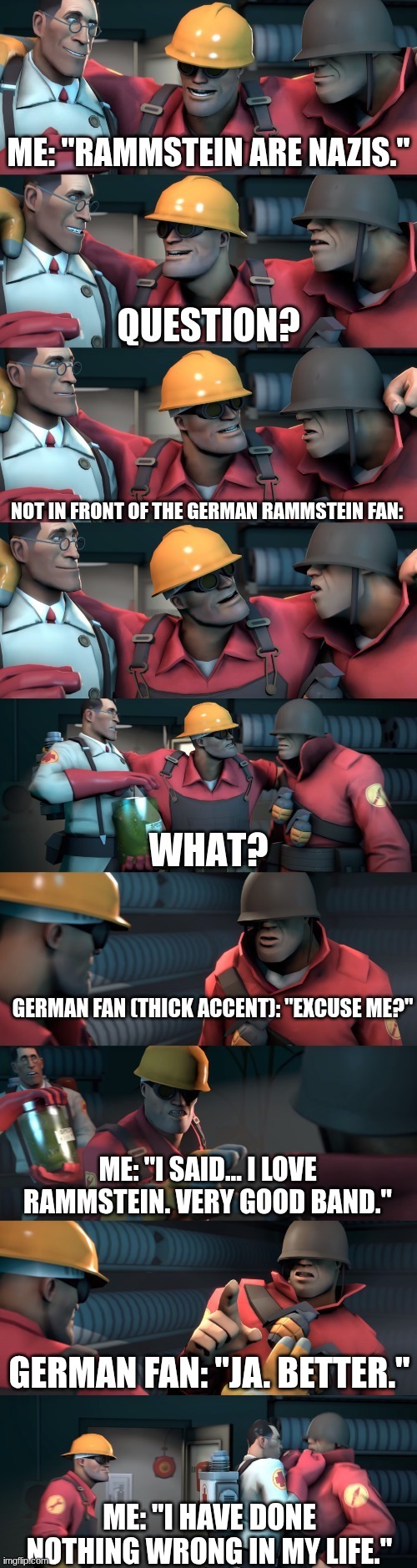 TF2 teleport bread meme English | Me: "Rammstein are Nazis."; Not in front of the German Rammstein fan:; German fan (thick accent): "Excuse me?"; Me: "I said... I LOVE RAMMSTEIN. Very good band."; German fan: "Ja. Better."; Me: "I have done nothing wrong in my life." | image tagged in tf2 teleport bread meme english | made w/ Imgflip meme maker