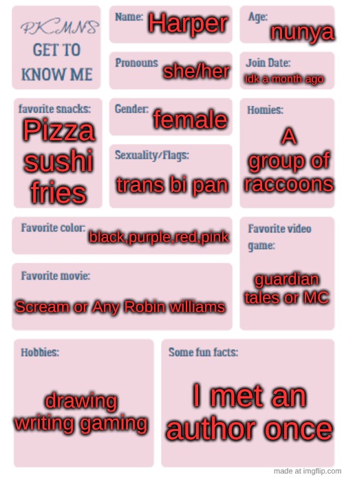 get to know me! | nunya; Harper; she/her; Idk a month ago; female; A group of raccoons; Pizza sushi fries; trans bi pan; black,purple,red,pink; guardian tales or MC; Scream or Any Robin williams; drawing writing gaming; I met an author once | image tagged in pkmn's get to know me | made w/ Imgflip meme maker