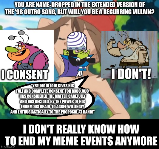 powerpuff girls memes 'til my birthday (finale, my birthday's tomorrow) | you are name-dropped in the extended version of the '98 outro song, but will you be a recurring villain? i don't! i consent; “Yes! Mojo Jojo gives his full and complete consent, for Mojo Jojo has considered the matter carefully and has decided, by the power of his enormous brain, to agree willingly and enthusiastically to the proposal at hand!”; i don't really know how to end my meme events anymore | image tagged in powerpuff girls | made w/ Imgflip meme maker