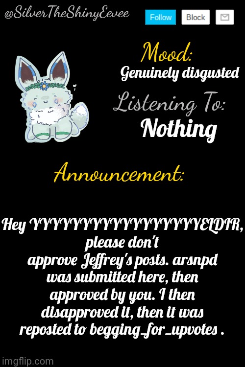 SilverTheShinyEevee Announcement Temp V4 | Genuinely disgusted; Nothing; Hey YYYYYYYYYYYYYYYYYELDIR, please don't approve Jeffrey's posts. arsnpd was submitted here, then approved by you. I then disapproved it, then it was reposted to begging_for_upvotes . | image tagged in silvertheshinyeevee announcement temp v4 | made w/ Imgflip meme maker