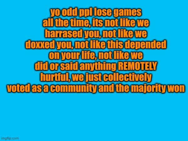 . | yo odd ppl lose games all the time, its not like we harrased you, not like we doxxed you, not like this depended on your life, not like we did or said anything REMOTELY hurtful, we just collectively voted as a community and the majority won | image tagged in msmg | made w/ Imgflip meme maker