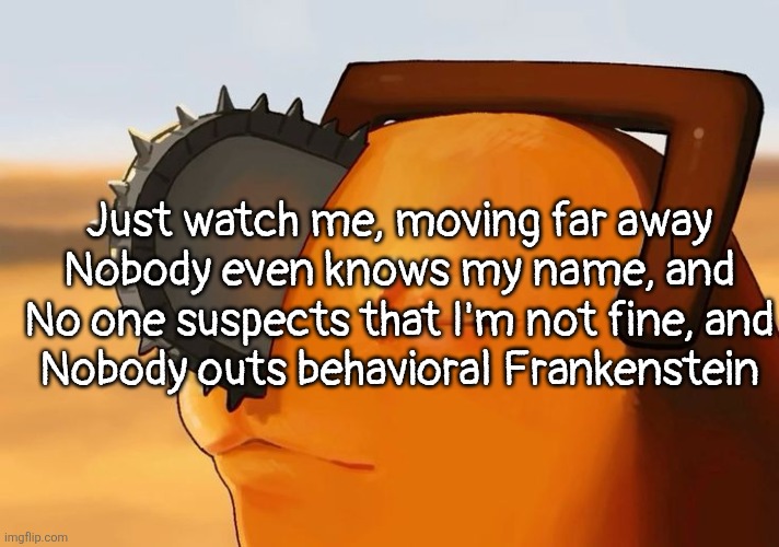 imposter syndrome | Just watch me, moving far away
Nobody even knows my name, and
No one suspects that I'm not fine, and
Nobody outs behavioral Frankenstein | image tagged in pochita cooked | made w/ Imgflip meme maker