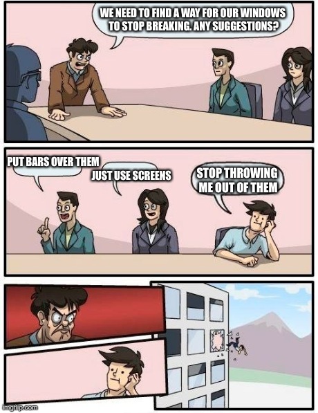 Boardroom Meeting Suggestion | WE NEED TO FIND A WAY FOR OUR WINDOWS TO STOP BREAKING. ANY SUGGESTIONS? PUT BARS OVER THEM JUST USE SCREENS STOP THROWING ME OUT OF THEM | image tagged in memes,boardroom meeting suggestion | made w/ Imgflip meme maker