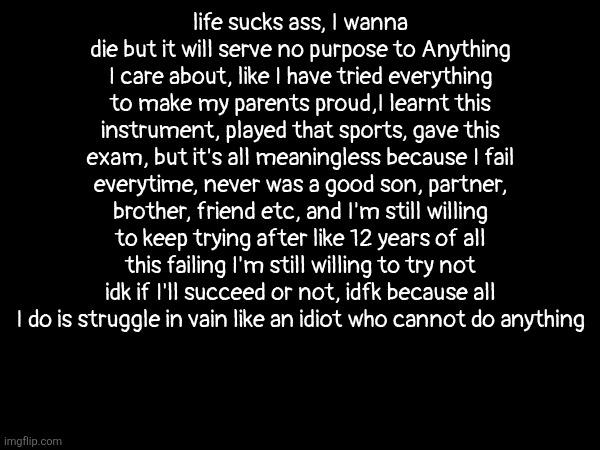 vent, ik 99% ppl might ignore ts but like atleast I'm not crying anymore | life sucks ass, I wanna die but it will serve no purpose to Anything I care about, like I have tried everything to make my parents proud,I learnt this instrument, played that sports, gave this exam, but it's all meaningless because I fail everytime, never was a good son, partner, brother, friend etc, and I'm still willing to keep trying after like 12 years of all this failing I'm still willing to try not idk if I'll succeed or not, idfk because all I do is struggle in vain like an idiot who cannot do anything | image tagged in vent | made w/ Imgflip meme maker