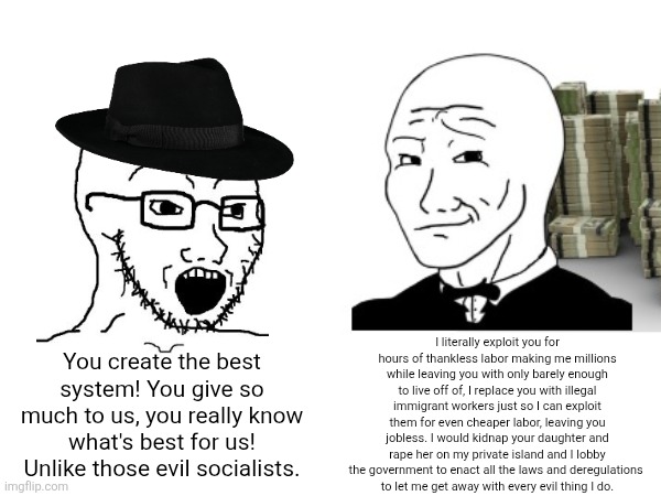 Libertarians are just too brainwashed and unaware that the system they enable are abused by billionaire elites crushing them | I literally exploit you for hours of thankless labor making me millions while leaving you with only barely enough to live off of, I replace you with illegal immigrant workers just so I can exploit them for even cheaper labor, leaving you jobless. I would kidnap your daughter and rape her on my private island and I lobby the government to enact all the laws and deregulations 
to let me get away with every evil thing I do. You create the best system! You give so much to us, you really know what's best for us! Unlike those evil socialists. | image tagged in libertarians,libertarianism,conservative logic,elite | made w/ Imgflip meme maker