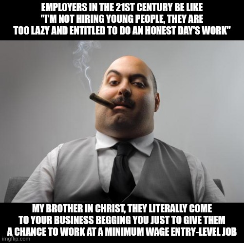 Stop calling young people "lazy, entitled and unwilling to work" it's obvious they are not | Employers in the 21st century be like "I'm not hiring young people, they are too lazy and entitled to do an honest day's work"; My brother in Christ, they literally come to your business begging you just to give them a chance to work at a minimum wage entry-level job | image tagged in memes,scumbag boss,employers,work,unemployment | made w/ Imgflip meme maker