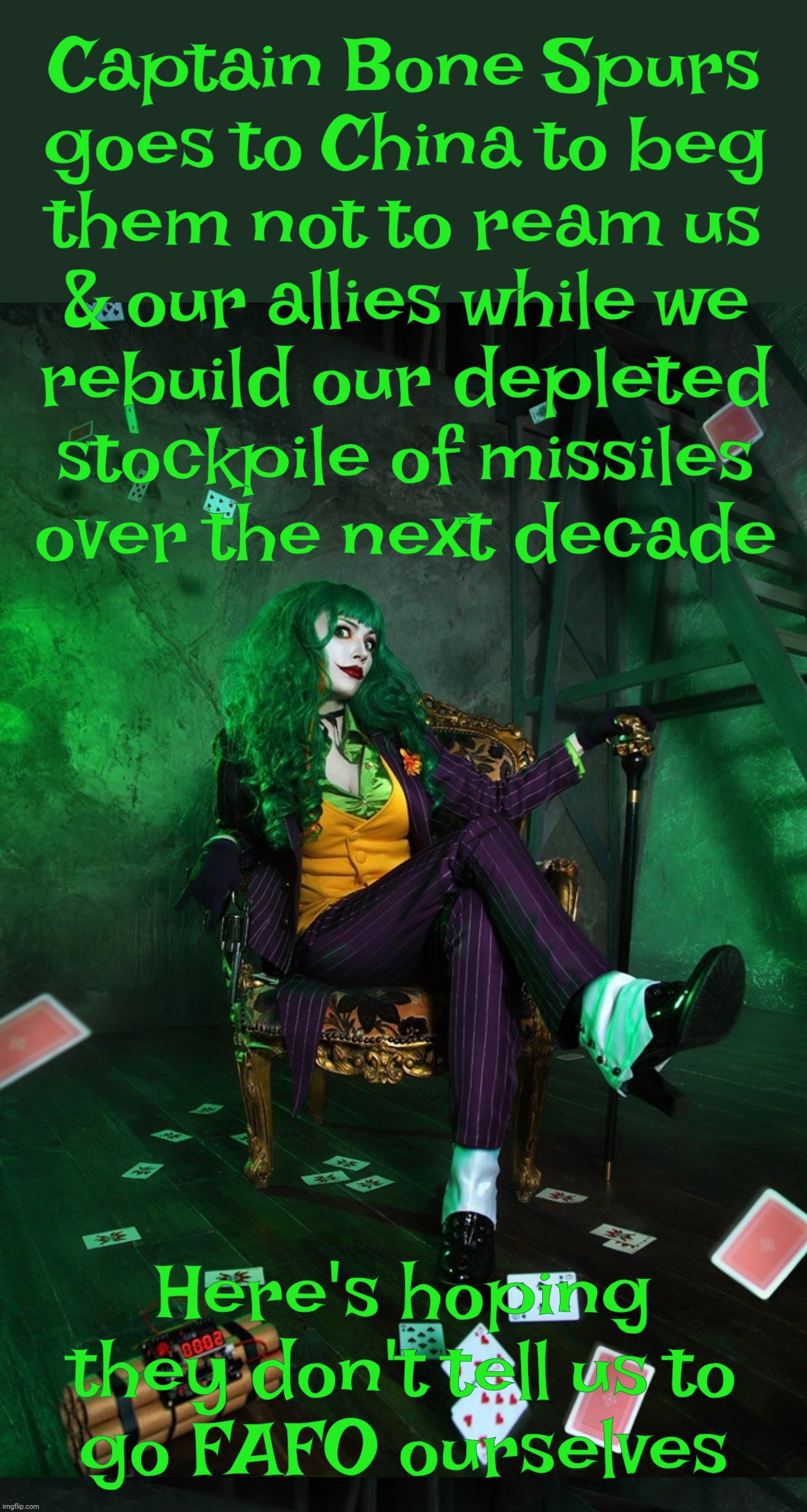 Play stupid games, whine stupid prizes | Captain Bone Spurs
goes to China to beg
them not to ream us
& our allies while we
rebuild our depleted
stockpile of missiles
over the next decade; Here's hoping they don't tell us to
go FAFO ourselves | image tagged in joker cosplay,trump goes to china,who he just made the most powerful nation on earth,iran war,depleted missiles,fafo | made w/ Imgflip meme maker