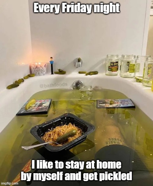 Got Pickled | Every Friday night; I like to stay at home by myself and get pickled | image tagged in bath time,friday,relaxing,pickles | made w/ Imgflip meme maker