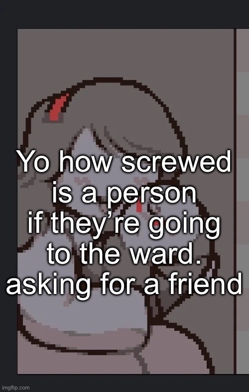 Yo how screwed is a person if they’re going to the ward. asking for a friend | made w/ Imgflip meme maker
