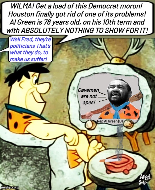 Fred Flintstone trolls Al Green at his departure | WILMA! Get a load of this Democrat moron! 
Houston finally got rid of one of its problems!
Al Green is 78 years old, on his 10th term and
with ABSOLUTELY NOTHING TO SHOW FOR IT! Well Fred, they're
politicians That's
what they do, to
make us suffer! Cavemen
 are not
 apes! Rep Al Green (D); Angel
 Soto | image tagged in fred flintstone,al green,democrat,houston,politicians suck,elections | made w/ Imgflip meme maker