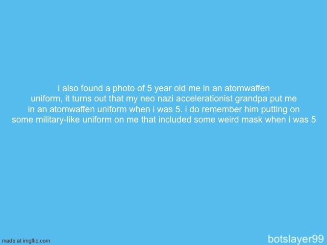 mf was trying to indoctrinate me at a young age, luckily it didn’t work | i also found a photo of 5 year old me in an atomwaffen uniform, it turns out that my neo nazi accelerationist grandpa put me in an atomwaffen uniform when i was 5. i do remember him putting on some military-like uniform on me that included some weird mask when i was 5 | image tagged in botslayer announcement temp | made w/ Imgflip meme maker