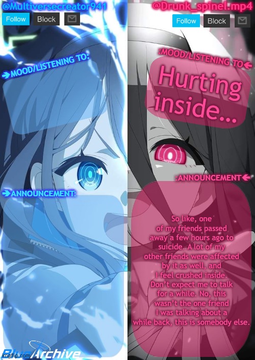 Why is God so cruel… she was only 13… | Hurting inside…; So like, one of my friends passed away a few hours ago to suicide. A lot of my other friends were affected by it as well, and I feel crushed inside. Don’t expect me to talk for a while. No, this wasn’t the one friend I was talking about a while back, this is somebody else. | image tagged in spinel and mc941 shared announcement template | made w/ Imgflip meme maker