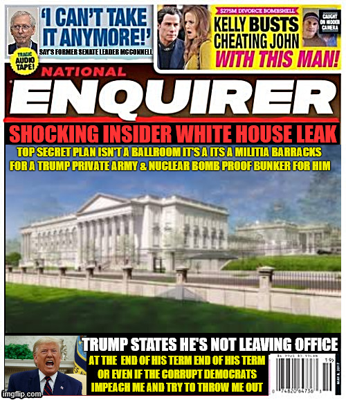National Enquirer Ballroom secret leak | Shocking insider White House leak; top secret plan isn't a ballroom it's a its a militia barracks 
for a Trump private army & Nuclear bomb proof bunker for him; Trump states he's not leaving office; at the  end of his term end of his term
 or even if the corrupt democrats 
impeach me and try to throw me out | image tagged in national enquirer ballroom secret leak,malitia barracks with nuclear bomb shelter,billions of us tax dollars waste | made w/ Imgflip meme maker