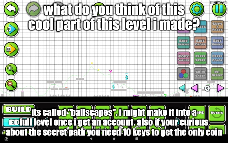 what do you think? (it was unfinished at the time, im gonna remake it once i get an account) | what do you think of this cool part of this level i made? its called "ballscapes". i might make it into a full level once i get an account. also if your curious about the secret path you need 10 keys to get the only coin | image tagged in gd,geometry dash,custom level,cool,opinion | made w/ Imgflip meme maker