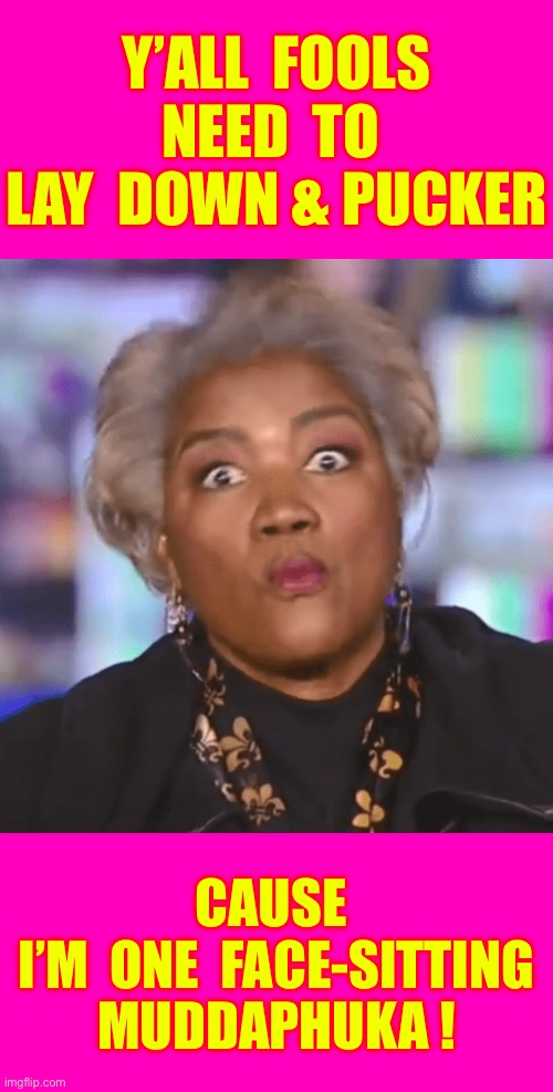 I’m Game Baby !!!  NO SHAME !  LOL.  : ) | Y’all  fools
Need  to 
Lay  down & pucker; Cause 
 I’m  one  face-Sitting 
Muddaphuka ! | image tagged in donna brazile go to hell | made w/ Imgflip meme maker