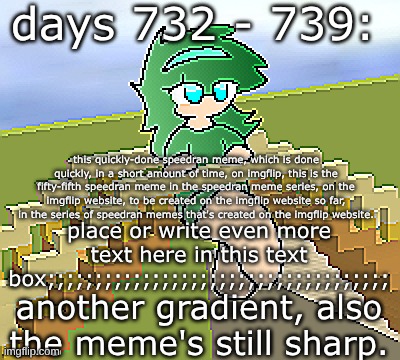 days 732 - 739: now with another gradient | days 732 - 739:; this quickly-done speedran meme, which is done quickly, in a short amount of time, on imgflip, this is the fifty-fifth speedran meme in the speedran meme series, on the imgflip website, to be created on the imgflip website so far, in the series of speedran memes that's created on the imgflip website. place or write even more text here in this text box;;;;;;;;;;;;;;;;;;;;;;;;;;;;;;;;;;;;; another gradient, also the meme's still sharp. | image tagged in nice,stuff,funny | made w/ Imgflip meme maker